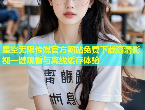 星空无限传媒官方网站免费下载高清影视一键观看与离线缓存体验