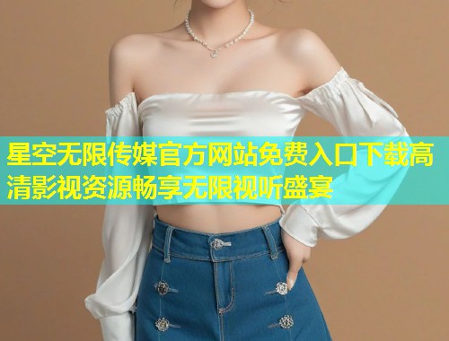 星空无限传媒官方网站免费入口下载高清影视资源畅享无限视听盛宴  第2张