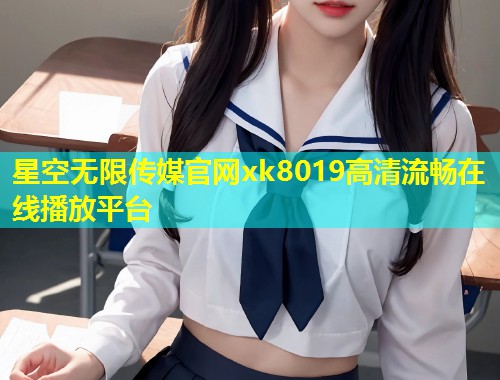 星空无限传媒官网xk8019高清流畅在线播放平台