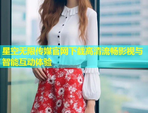 星空无限传媒官网下载高清流畅影视与智能互动体验