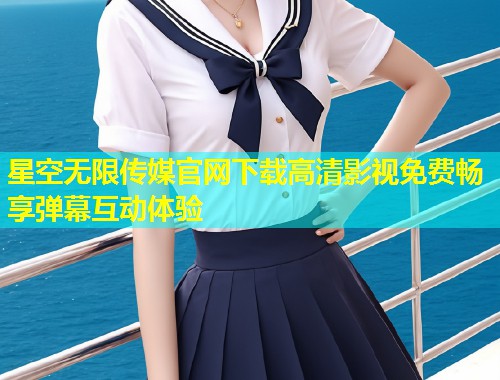 星空无限传媒官网下载高清影视免费畅享弹幕互动体验