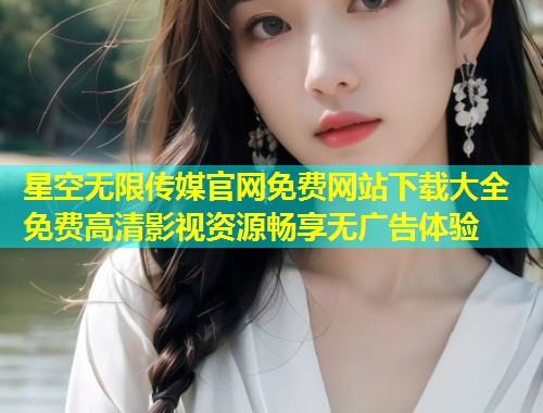 星空无限传媒官网免费网站下载大全 免费高清影视资源畅享无广告体验