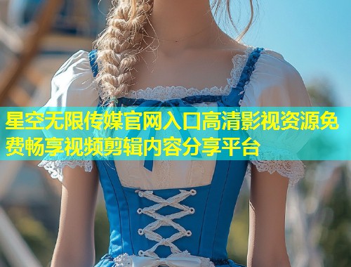 星空无限传媒官网入口高清影视资源免费畅享视频剪辑内容分享平台