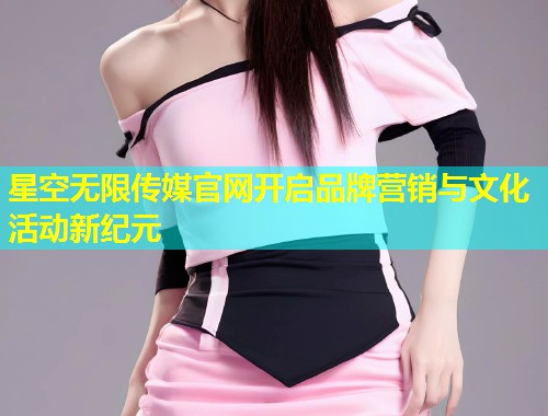 星空无限传媒官网开启品牌营销与文化活动新纪元