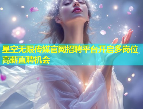 星空无限传媒官网招聘平台开启多岗位高薪直聘机会