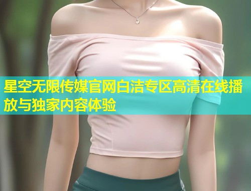 星空无限传媒官网白洁专区高清在线播放与独家内容体验