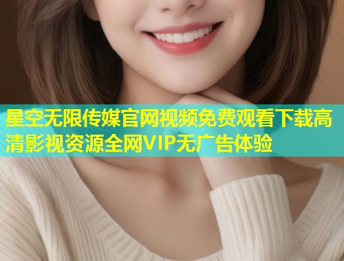 星空无限传媒官网视频免费观看下载高清影视资源全网VIP无广告体验