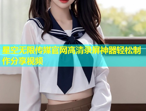 星空无限传媒官网高清录屏神器轻松制作分享视频
