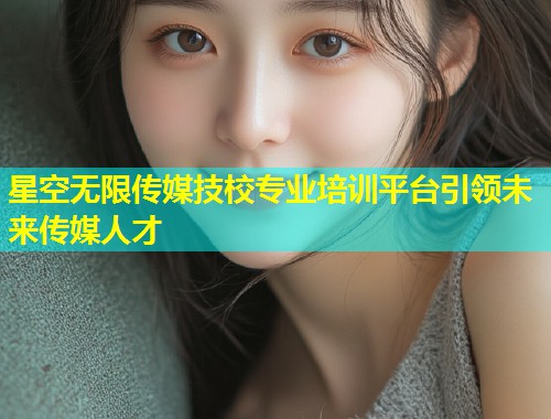 星空无限传媒技校专业培训平台引领未来传媒人才