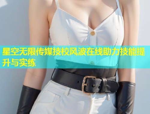 星空无限传媒技校风波在线助力技能提升与实练
