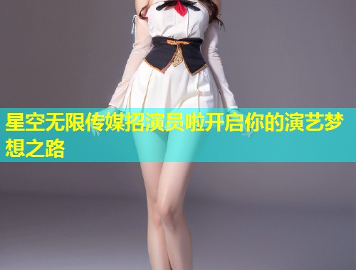 星空无限传媒招演员啦开启你的演艺梦想之路