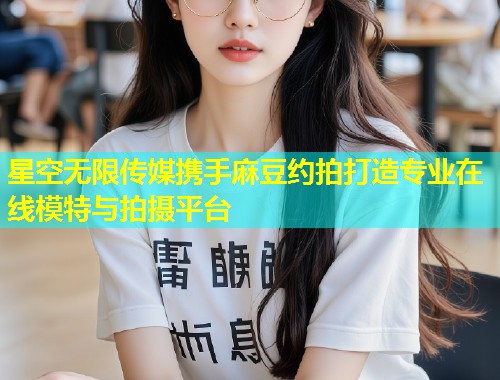 星空无限传媒携手麻豆约拍打造专业在线模特与拍摄平台