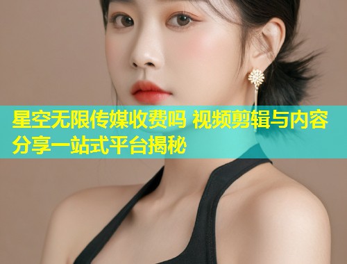星空无限传媒收费吗 视频剪辑与内容分享一站式平台揭秘