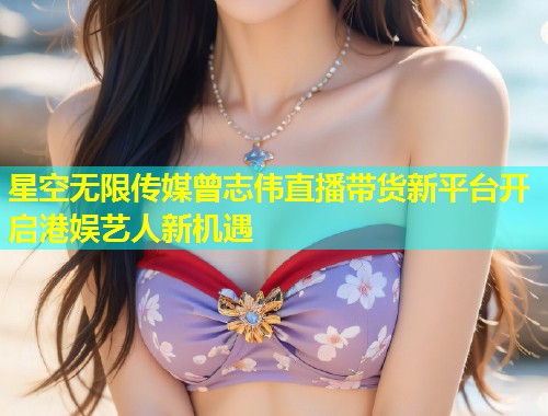 星空无限传媒曾志伟直播带货新平台开启港娱艺人新机遇  第2张