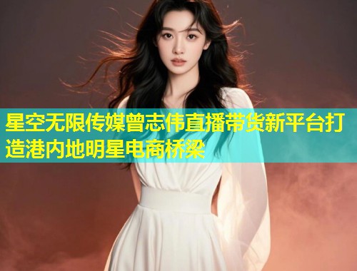 星空无限传媒曾志伟直播带货新平台打造港内地明星电商桥梁