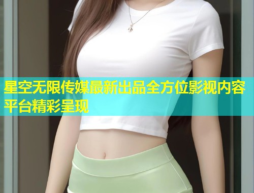 星空无限传媒最新出品全方位影视内容平台精彩呈现