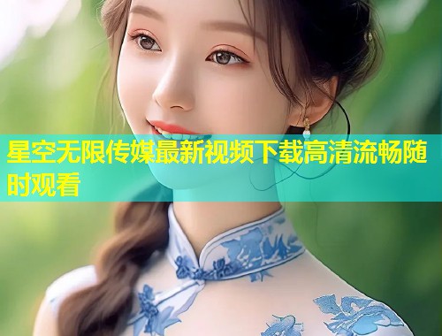 星空无限传媒最新视频下载高清流畅随时观看
