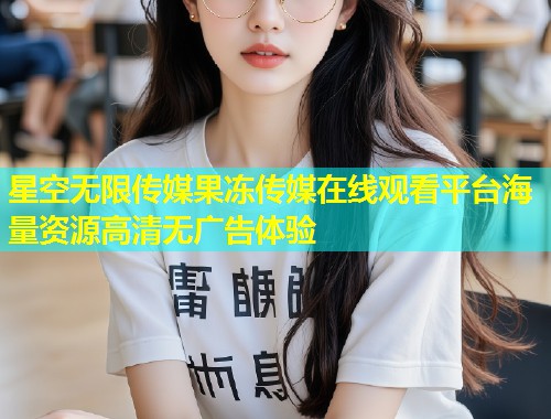 星空无限传媒果冻传媒在线观看平台海量资源高清无广告体验