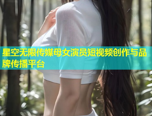 星空无限传媒母女演员短视频创作与品牌传播平台