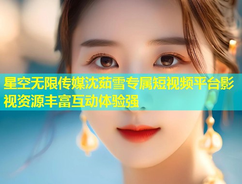 星空无限传媒沈茹雪专属短视频平台影视资源丰富互动体验强