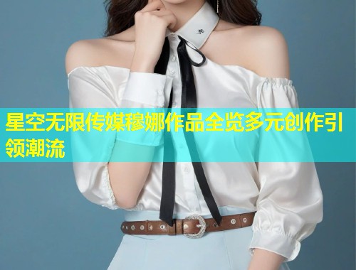 星空无限传媒穆娜作品全览多元创作引领潮流
