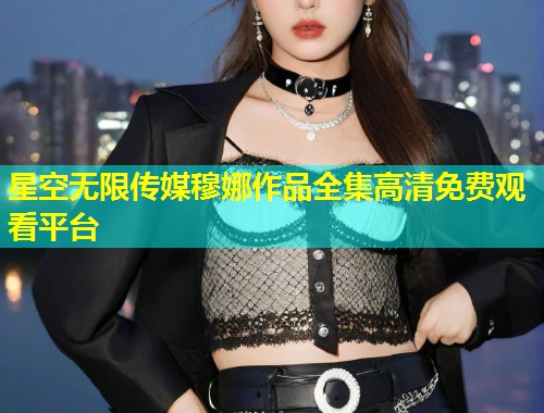 星空无限传媒穆娜作品全集高清免费观看平台