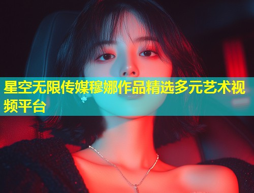 星空无限传媒穆娜作品精选多元艺术视频平台