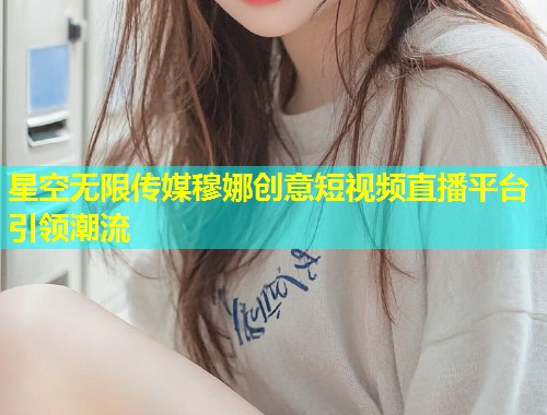 星空无限传媒穆娜创意短视频直播平台引领潮流