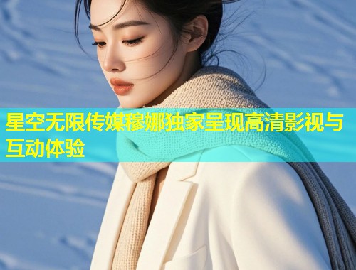 星空无限传媒穆娜独家呈现高清影视与互动体验