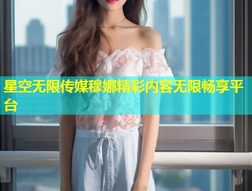 星空无限传媒穆娜精彩内容无限畅享平台