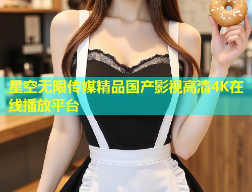 星空无限传媒精品国产影视高清4K在线播放平台