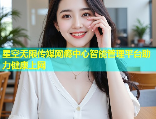 星空无限传媒网瘾中心智能管理平台助力健康上网