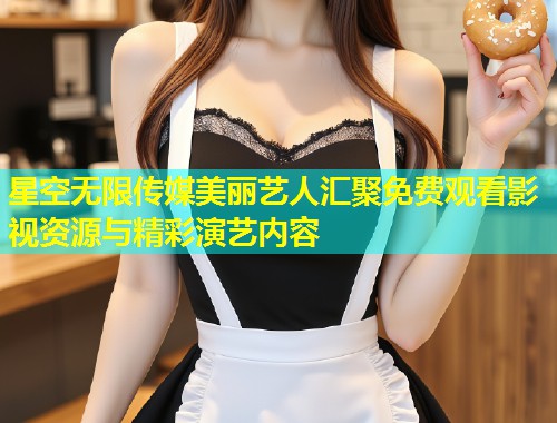 星空无限传媒美丽艺人汇聚免费观看影视资源与精彩演艺内容  第2张