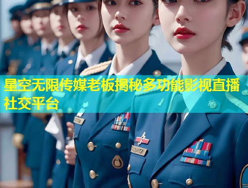 星空无限传媒老板揭秘多功能影视直播社交平台