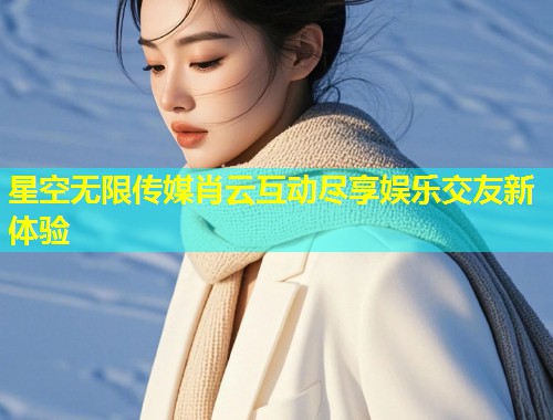 星空无限传媒肖云互动尽享娱乐交友新体验