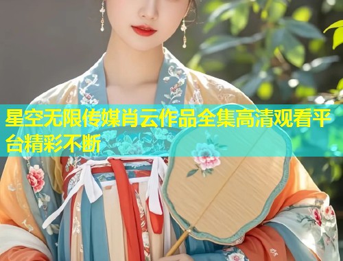 星空无限传媒肖云作品全集高清观看平台精彩不断