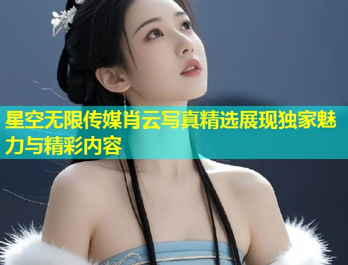 星空无限传媒肖云写真精选展现独家魅力与精彩内容