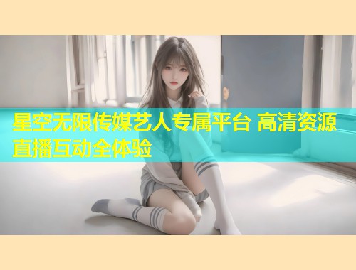 星空无限传媒艺人专属平台 高清资源直播互动全体验