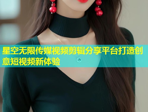 星空无限传媒视频剪辑分享平台打造创意短视频新体验