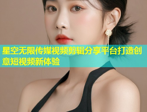 星空无限传媒视频剪辑分享平台打造创意短视频新体验  第2张