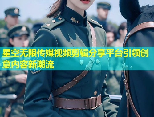 星空无限传媒视频剪辑分享平台引领创意内容新潮流