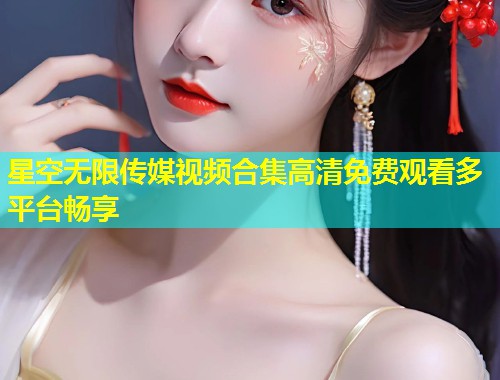 星空无限传媒视频合集高清免费观看多平台畅享