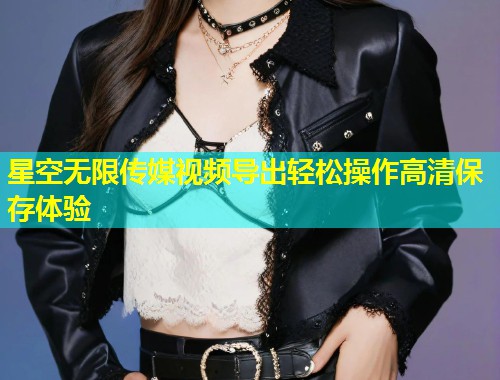 星空无限传媒视频导出轻松操作高清保存体验