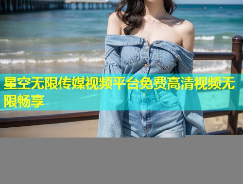 星空无限传媒视频平台免费高清视频无限畅享
