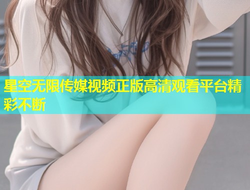 星空无限传媒视频正版高清观看平台精彩不断