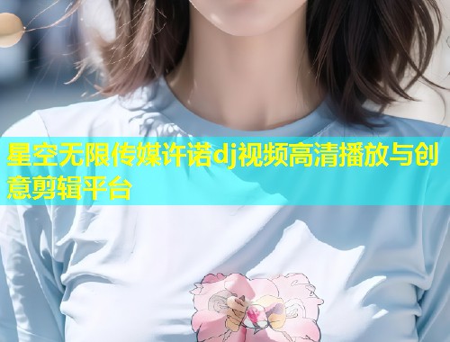 星空无限传媒许诺dj视频高清播放与创意剪辑平台