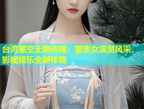 台湾星空无限传媒：聚焦女演员风采，影视娱乐全新体验