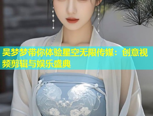 吴梦梦带你体验星空无限传媒：创意视频剪辑与娱乐盛典