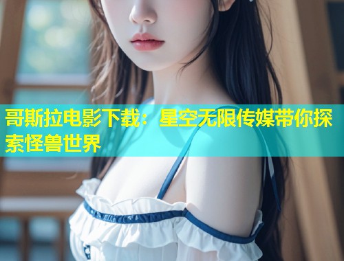 哥斯拉电影下载：星空无限传媒带你探索怪兽世界