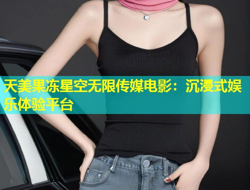 天美果冻星空无限传媒电影：沉浸式娱乐体验平台